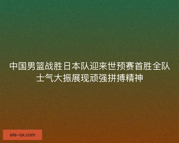 中国男篮战胜日本队迎来世预赛首胜全队士气大振展现顽强拼搏精神