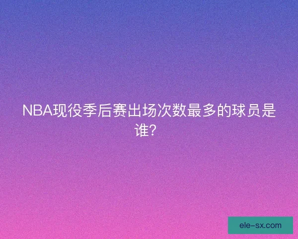 NBA现役季后赛出场次数最多的球员是谁？