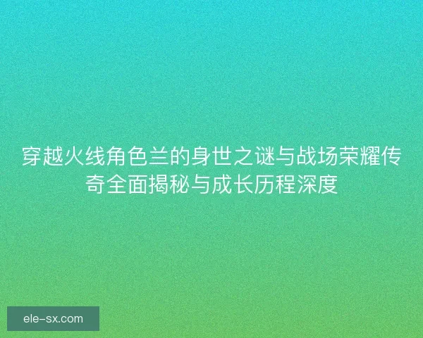 穿越火线角色兰的身世之谜与战场荣耀传奇全面揭秘与成长历程深度