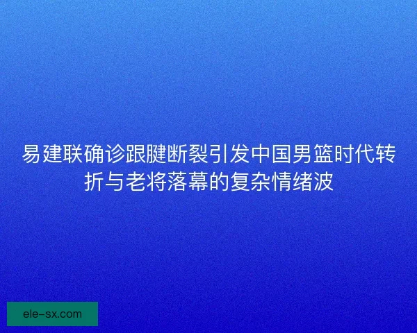 易建联确诊跟腱断裂引发中国男篮时代转折与老将落幕的复杂情绪波