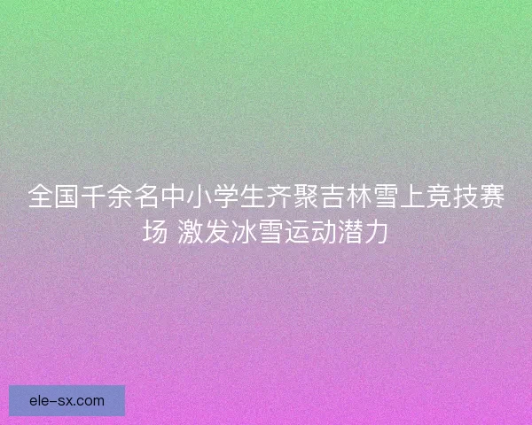 全国千余名中小学生齐聚吉林雪上竞技赛场 激发冰雪运动潜力