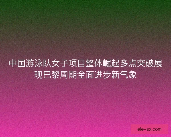 中国游泳队女子项目整体崛起多点突破展现巴黎周期全面进步新气象