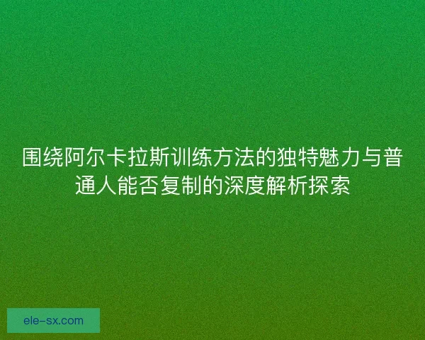 围绕阿尔卡拉斯训练方法的独特魅力与普通人能否复制的深度解析探索